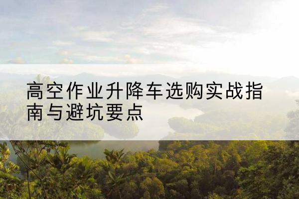 九台升降车怎么选-高空作业升降车选购实战指南与避坑要点