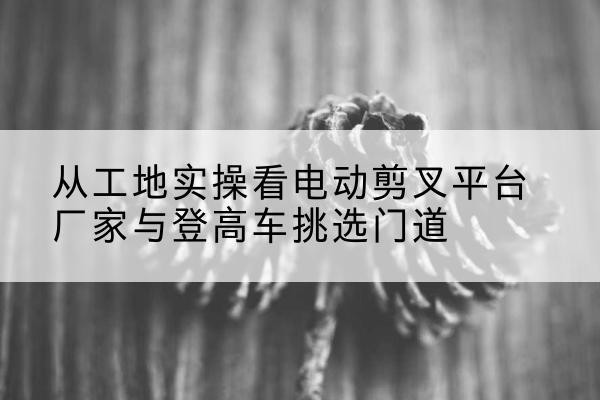 九台电动剪叉升降平台厂家-从工地实操看电动剪叉平台厂家与登高车挑选门道
