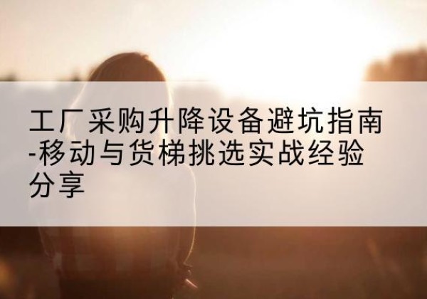 九台移动式升降机怎么选-工厂采购升降设备避坑指南-移动与货梯挑选实战经验分享