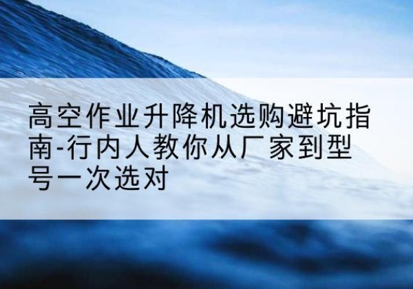 九台升降平台厂家-高空作业升降机选购避坑指南-行内人教你从厂家到型号一次选对