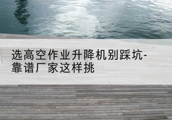 九台剪叉式升降机厂家-选高空作业升降机别踩坑-靠谱厂家这样挑