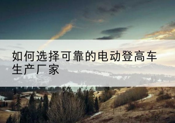 九台电动登高车厂家-如何选择可靠的电动登高车生产厂家