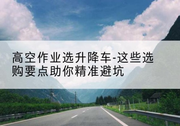 九台升降车厂家-高空作业选升降车-这些选购要点助你*避坑