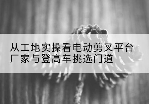 九台电动剪叉升降平台厂家-从工地实操看电动剪叉平台厂家与登高车挑选门道