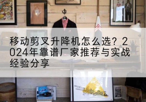 九台升降平台厂家推荐-移动剪叉升降机怎么选？2024年靠谱厂家推荐与实战经验分享